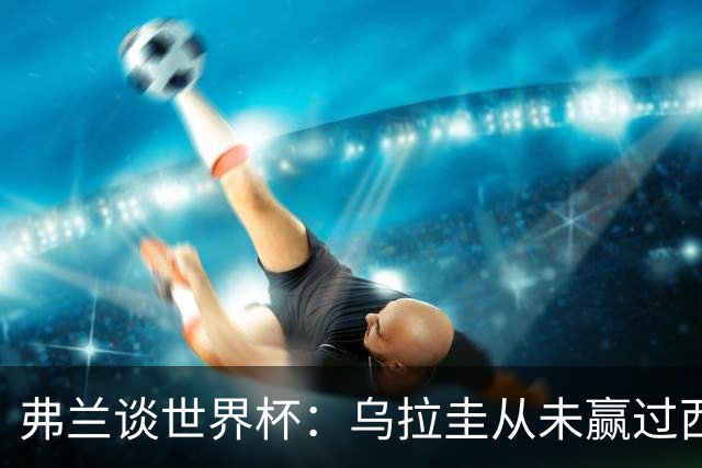 弗兰谈世界杯：乌拉圭从未赢过西班牙，但我们是令人头疼的球队